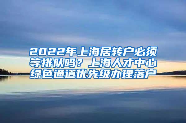 2022年上海居转户必须等排队吗？上海人才中心绿色通道优先级办理落户