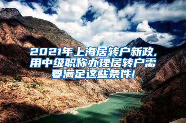 2021年上海居转户新政,用中级职称办理居转户需要满足这些条件!