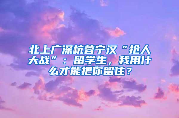 北上广深杭蓉宁汉“抢人大战”：留学生，我用什么才能把你留住？