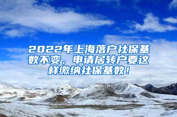 2022年上海落户社保基数不变，申请居转户要这样缴纳社保基数！