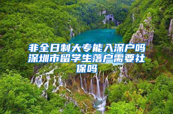 非全日制大专能入深户吗深圳市留学生落户需要社保吗