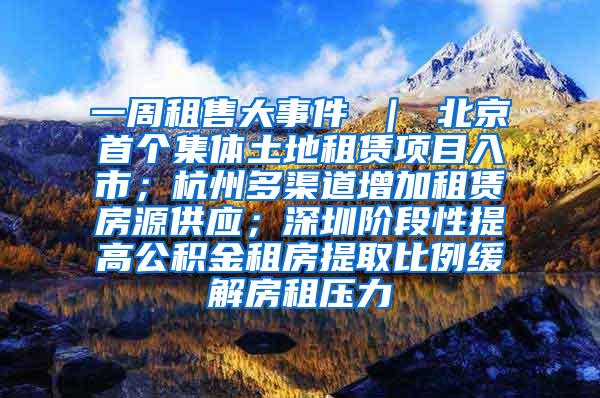 一周租售大事件 ｜ 北京首个集体土地租赁项目入市；杭州多渠道增加租赁房源供应；深圳阶段性提高公积金租房提取比例缓解房租压力