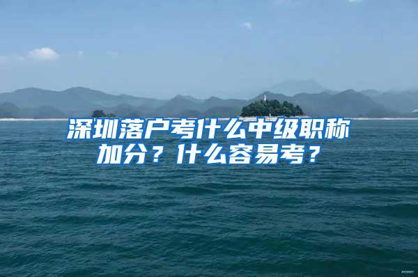 深圳落户考什么中级职称加分？什么容易考？