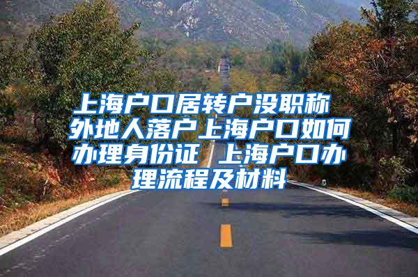 上海户口居转户没职称 外地人落户上海户口如何办理身份证 上海户口办理流程及材料