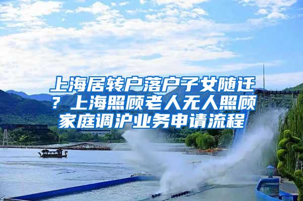 上海居转户落户子女随迁？上海照顾老人无人照顾家庭调沪业务申请流程