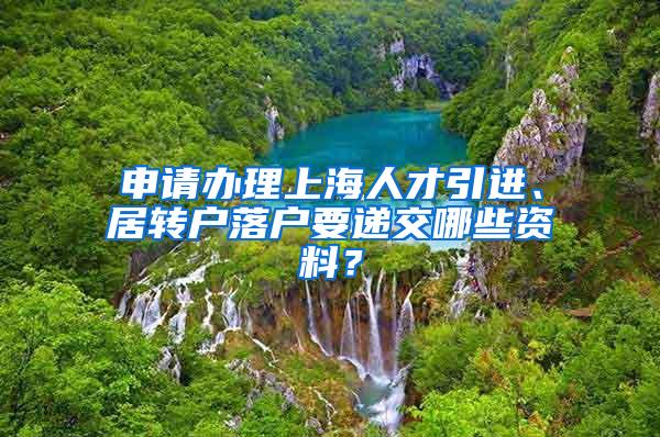 申请办理上海人才引进、居转户落户要递交哪些资料？