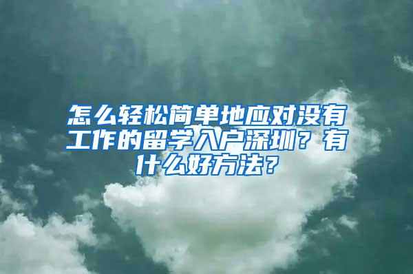 怎么轻松简单地应对没有工作的留学入户深圳？有什么好方法？