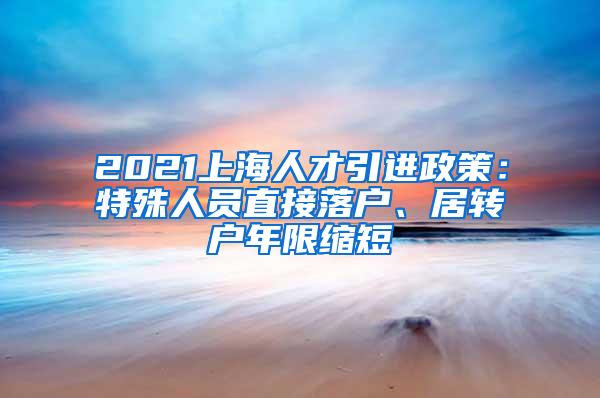 2021上海人才引进政策：特殊人员直接落户、居转户年限缩短