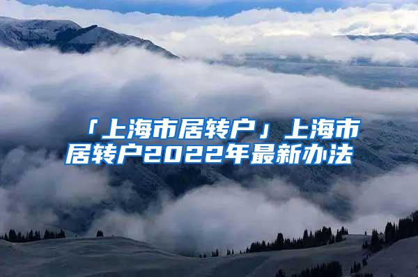 「上海市居转户」上海市居转户2022年最新办法