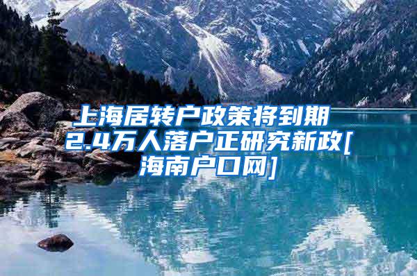 上海居转户政策将到期 2.4万人落户正研究新政[海南户口网]