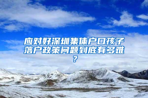 应对好深圳集体户口孩子落户政策问题到底有多难？