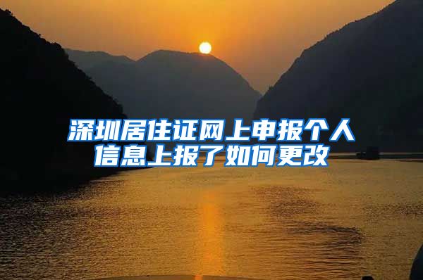 深圳居住证网上申报个人信息上报了如何更改