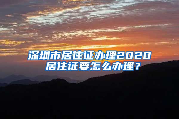 深圳市居住证办理2020 居住证要怎么办理？