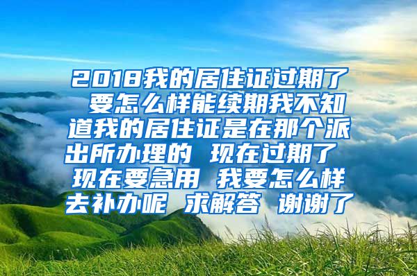 2018我的居住证过期了 要怎么样能续期我不知道我的居住证是在那个派出所办理的 现在过期了 现在要急用 我要怎么样去补办呢 求解答 谢谢了