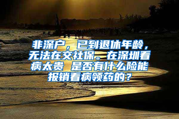 非深户，已到退休年龄，无法在交社保。在深圳看病太贵 是否有什么险能报销看病领药的？