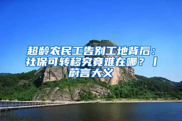 超龄农民工告别工地背后：社保可转移究竟难在哪？丨蔚言大义