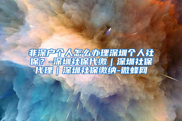 非深户个人怎么办理深圳个人社保？-深圳社保代缴｜深圳社保代理｜深圳社保缴纳-微蜂网