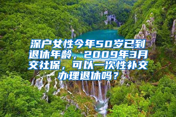 深户女性今年50岁已到退休年龄，2009年3月交社保，可以一次性补交办理退休吗？