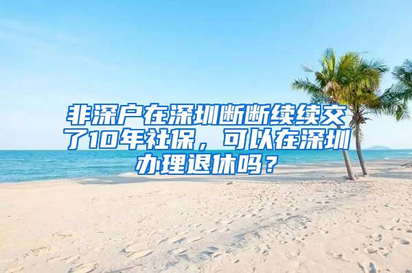 非深户在深圳断断续续交了10年社保，可以在深圳办理退休吗？