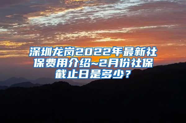 深圳龙岗2022年最新社保费用介绍~2月份社保截止日是多少？