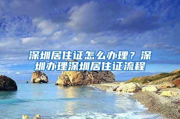 深圳居住证怎么办理？深圳办理深圳居住证流程