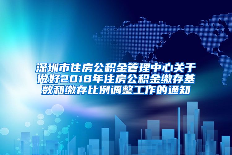 深圳市住房公积金管理中心关于做好2018年住房公积金缴存基数和缴存比例调整工作的通知