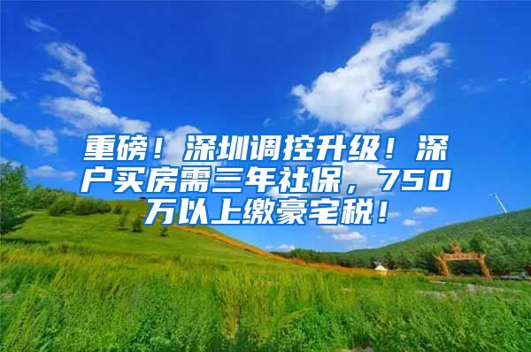 重磅！深圳调控升级！深户买房需三年社保，750万以上缴豪宅税！