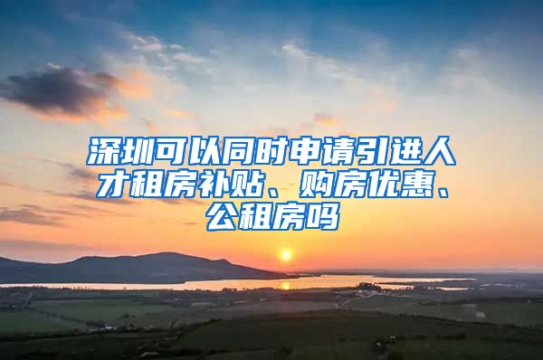 深圳可以同时申请引进人才租房补贴、购房优惠、公租房吗