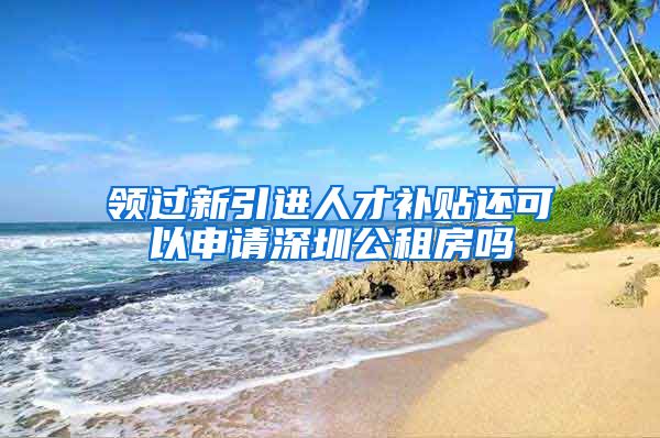 领过新引进人才补贴还可以申请深圳公租房吗