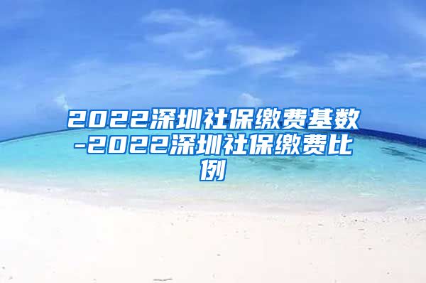 2022深圳社保缴费基数-2022深圳社保缴费比例