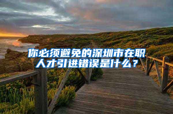 你必须避免的深圳市在职人才引进错误是什么？