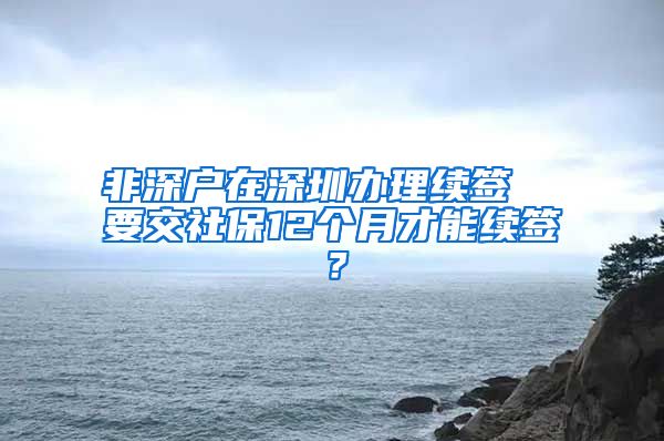 非深户在深圳办理续签  要交社保12个月才能续签？