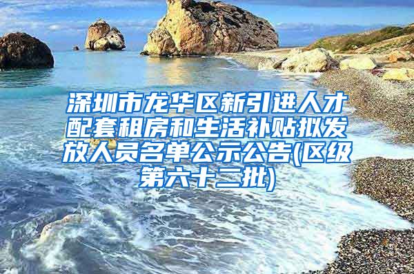 深圳市龙华区新引进人才配套租房和生活补贴拟发放人员名单公示公告(区级第六十二批)