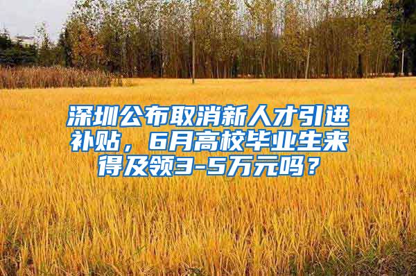 深圳公布取消新人才引进补贴，6月高校毕业生来得及领3-5万元吗？