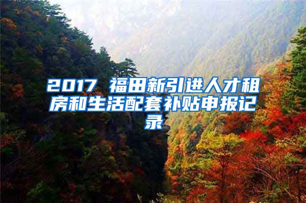 2017 福田新引进人才租房和生活配套补贴申报记录