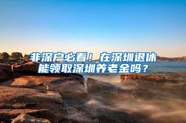 非深户必看！在深圳退休能领取深圳养老金吗？