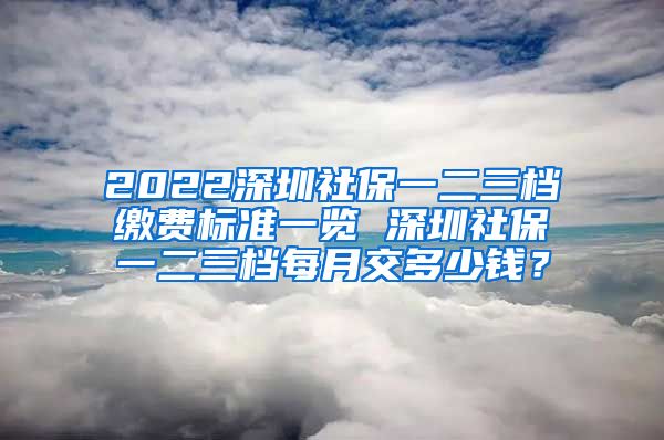 2022深圳社保一二三档缴费标准一览 深圳社保一二三档每月交多少钱？