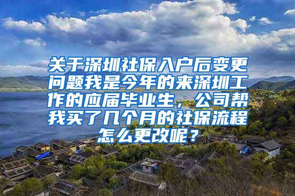 关于深圳社保入户后变更问题我是今年的来深圳工作的应届毕业生，公司帮我买了几个月的社保流程怎么更改呢？