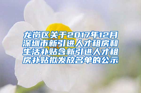 龙岗区关于2017年12月深圳市新引进人才租房和生活补贴含新引进人才租房补贴拟发放名单的公示