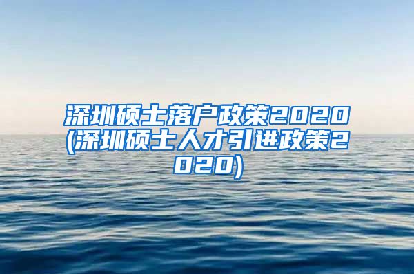 深圳硕士落户政策2020(深圳硕士人才引进政策2020)