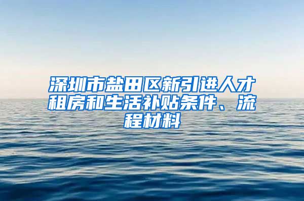 深圳市盐田区新引进人才租房和生活补贴条件、流程材料