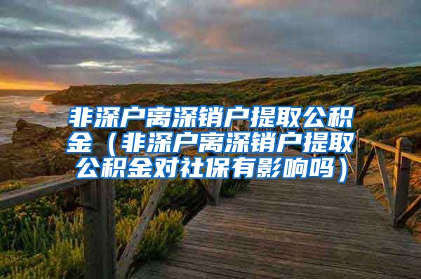 非深户离深销户提取公积金（非深户离深销户提取公积金对社保有影响吗）