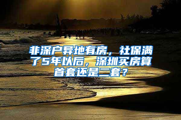 非深户异地有房，社保满了5年以后，深圳买房算首套还是二套？