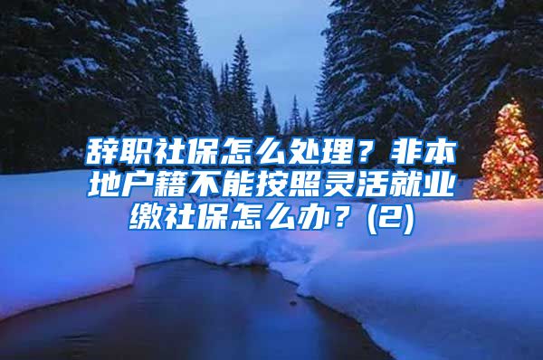 辞职社保怎么处理？非本地户籍不能按照灵活就业缴社保怎么办？(2)