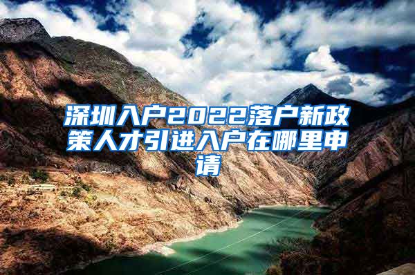 深圳入户2022落户新政策人才引进入户在哪里申请