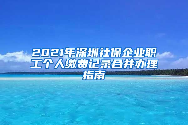 2021年深圳社保企业职工个人缴费记录合并办理指南