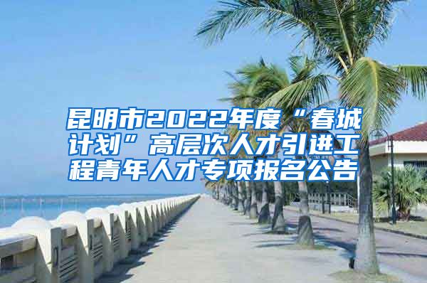 昆明市2022年度“春城计划”高层次人才引进工程青年人才专项报名公告