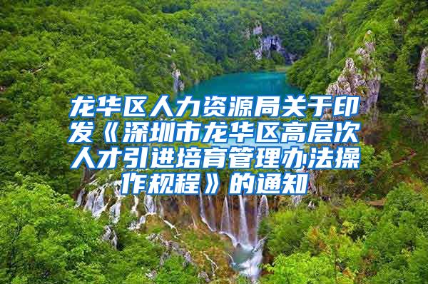 龙华区人力资源局关于印发《深圳市龙华区高层次人才引进培育管理办法操作规程》的通知