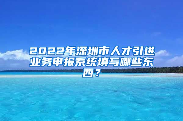 2022年深圳市人才引进业务申报系统填写哪些东西？