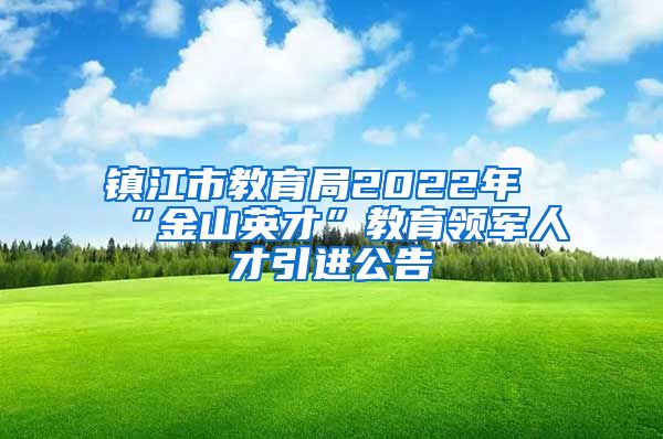 镇江市教育局2022年“金山英才”教育领军人才引进公告